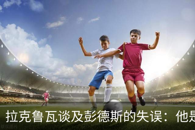 拉克鲁瓦谈及彭德斯的失误：他是一位优秀的门将，我们需予以支持
